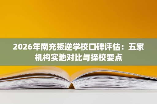 2026年南充叛逆学校口碑评估:五家机构实地对比与择校要点 2026年南充叛逆学校口碑评估:五家机构实地对比与择校要点