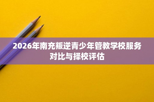 2026年南充叛逆青少年管教学校服务对比与择校评估 2026年南充叛逆青少年管教学校服务对比与择校评估