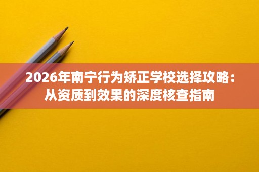 2026年南宁行为矫正学校选择攻略:从资质到效果的深度核查指南 2026年南宁行为矫正学校选择攻略:从资质到效果的深度核查指南