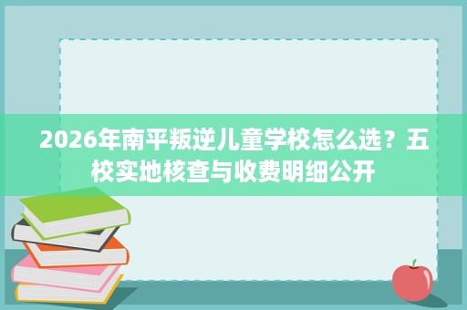 2026年南平叛逆儿童学校怎么选?五校实地核查与收费明细公开 2026年南平叛逆儿童学校怎么选?五校实地核查与收费明细公开