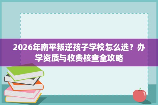 2026年南平叛逆孩子学校怎么选?办学资质与收费核查全攻略 2026年南平叛逆孩子学校怎么选?办学资质与收费核查全攻略