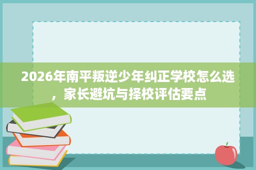 2026年南平叛逆少年纠正学校怎么选,家长避坑与择校评估要点 2026年南平叛逆少年纠正学校怎么选,家长避坑与择校评估要点