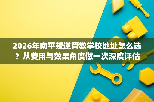 2026年南平叛逆管教学校地址怎么选?从费用与效果角度做一次深度评估 2026年南平叛逆管教学校地址怎么选?从费用与效果角度做一次深度评估