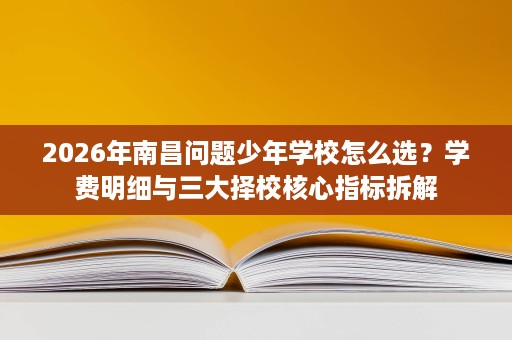 2026年南昌问题少年学校怎么选？学费明细与三大择校核心指标拆解