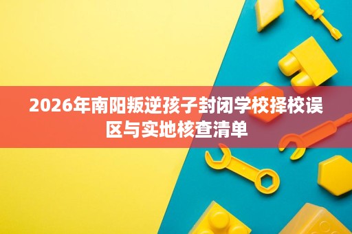 2026年南阳叛逆孩子封闭学校择校误区与实地核查清单