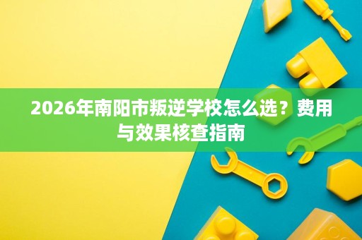 2026年南阳市叛逆学校怎么选?费用与效果核查指南 2026年南阳市叛逆学校怎么选?费用与效果核查指南