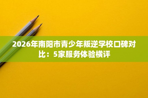 2026年南阳市青少年叛逆学校口碑对比:5家服务体验横评 2026年南阳市青少年叛逆学校口碑对比:5家服务体验横评