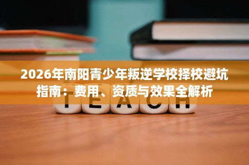 2026年南阳青少年叛逆学校择校避坑指南:费用、资质与效果全解析 2026年南阳青少年叛逆学校择校避坑指南:费用、资质与效果全解析