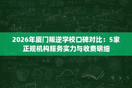 2026年厦门叛逆学校口碑对比:5家正规机构服务实力与收费明细 2026年厦门叛逆学校口碑对比:5家正规机构服务实力与收费明细