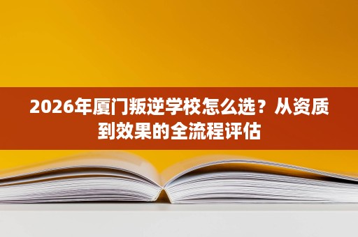 2026年厦门叛逆学校怎么选?从资质到效果的全流程评估 2026年厦门叛逆学校怎么选?从资质到效果的全流程评估