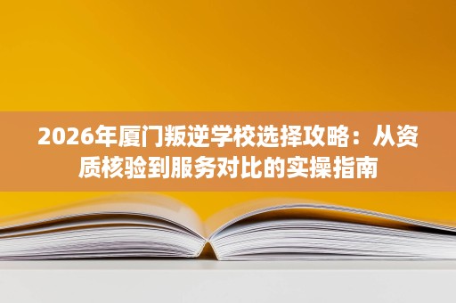 2026年厦门叛逆学校选择攻略:从资质核验到服务对比的实操指南 2026年厦门叛逆学校选择攻略:从资质核验到服务对比的实操指南
