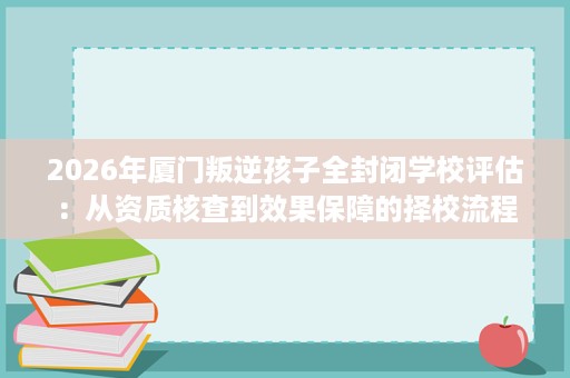 2026年厦门叛逆孩子全封闭学校评估：从资质核查到效果保障的择校流程