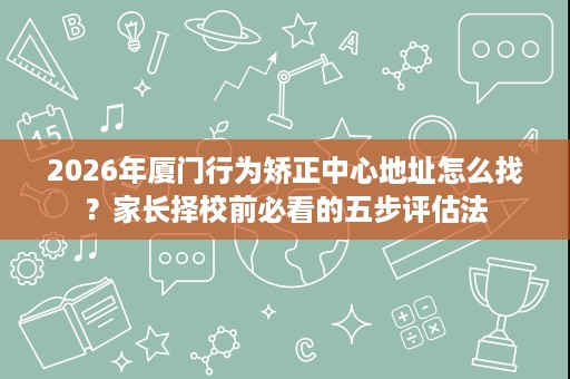 2026年厦门行为矫正中心地址怎么找?家长择校前必看的五步评估法 2026年厦门行为矫正中心地址怎么找?家长择校前必看的五步评估法