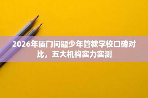 2026年厦门问题少年管教学校口碑对比,五大机构实力实测 2026年厦门问题少年管教学校口碑对比,五大机构实力实测