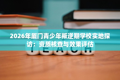 2026年厦门青少年叛逆期学校实地探访:资质核查与效果评估 2026年厦门青少年叛逆期学校实地探访:资质核查与效果评估