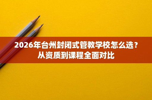 2026年台州封闭式管教学校怎么选?从资质到课程全面对比 2026年台州封闭式管教学校怎么选?从资质到课程全面对比