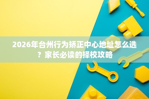 2026年台州行为矫正中心地址怎么选?家长必读的择校攻略 2026年台州行为矫正中心地址怎么选?家长必读的择校攻略