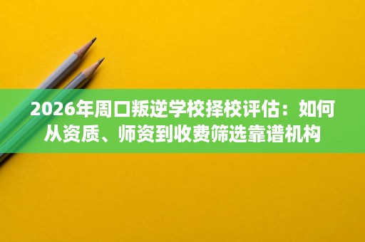 2026年周口叛逆学校择校评估:如何从资质、师资到收费筛选靠谱机构 2026年周口叛逆学校择校评估:如何从资质、师资到收费筛选靠谱机构