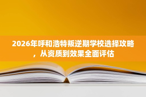 2026年呼和浩特叛逆期学校选择攻略，从资质到效果全面评估