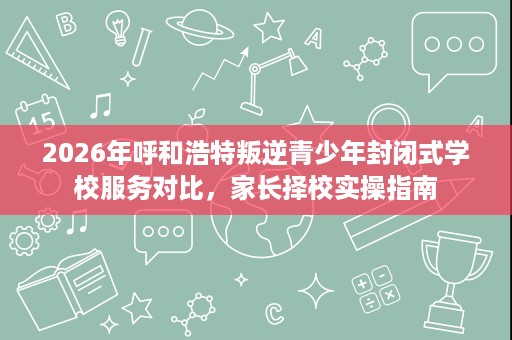 2026年呼和浩特叛逆青少年封闭式学校服务对比，家长择校实操指南