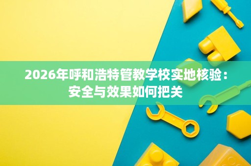 2026年呼和浩特管教学校实地核验:安全与效果如何把关 2026年呼和浩特管教学校实地核验:安全与效果如何把关