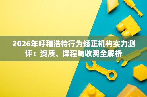2026年呼和浩特行为矫正机构实力测评:资质、课程与收费全解析 2026年呼和浩特行为矫正机构实力测评:资质、课程与收费全解析