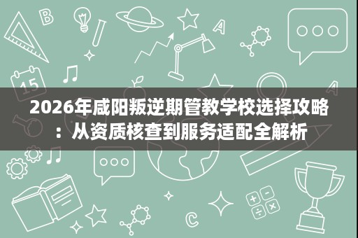 2026年咸阳叛逆期管教学校选择攻略:从资质核查到服务适配全解析 2026年咸阳叛逆期管教学校选择攻略:从资质核查到服务适配全解析