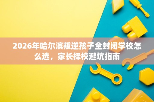 2026年哈尔滨叛逆孩子全封闭学校怎么选,家长择校避坑指南 2026年哈尔滨叛逆孩子全封闭学校怎么选,家长择校避坑指南