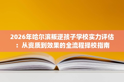 2026年哈尔滨叛逆孩子学校实力评估:从资质到效果的全流程择校指南 2026年哈尔滨叛逆孩子学校实力评估:从资质到效果的全流程择校指南