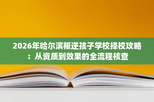 2026年哈尔滨叛逆孩子学校择校攻略:从资质到效果的全流程核查 2026年哈尔滨叛逆孩子学校择校攻略:从资质到效果的全流程核查