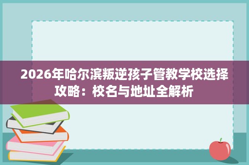 2026年哈尔滨叛逆孩子管教学校选择攻略:校名与地址全解析 2026年哈尔滨叛逆孩子管教学校选择攻略:校名与地址全解析