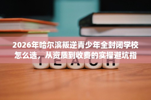 2026年哈尔滨叛逆青少年全封闭学校怎么选,从资质到收费的实操避坑指南 2026年哈尔滨叛逆青少年全封闭学校怎么选,从资质到收费的实操避坑指南