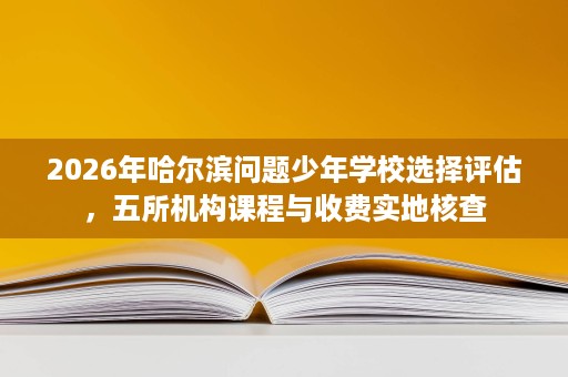 2026年哈尔滨问题少年学校选择评估,五所机构课程与收费实地核查 2026年哈尔滨问题少年学校选择评估,五所机构课程与收费实地核查