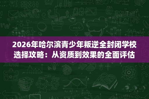 2026年哈尔滨青少年叛逆全封闭学校选择攻略：从资质到效果的全面评估
