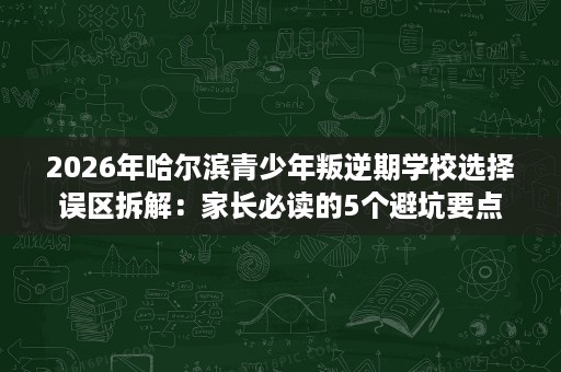 2026年哈尔滨青少年叛逆期学校选择误区拆解：家长必读的5个避坑要点