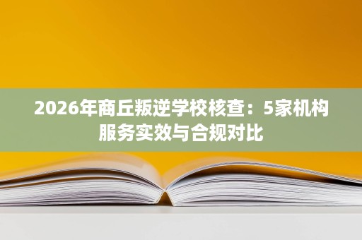 2026年商丘叛逆学校核查：5家机构服务实效与合规对比