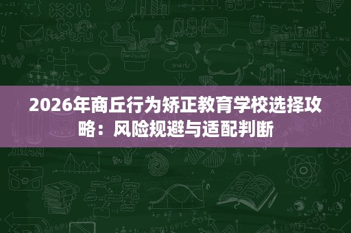 2026年商丘行为矫正教育学校选择攻略:风险规避与适配判断 2026年商丘行为矫正教育学校选择攻略:风险规避与适配判断