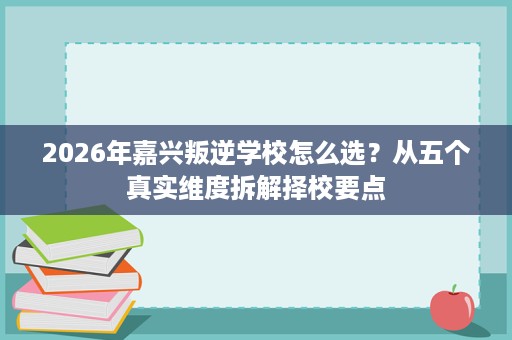 2026年嘉兴叛逆学校怎么选?从五个真实维度拆解择校要点 2026年嘉兴叛逆学校怎么选?从五个真实维度拆解择校要点