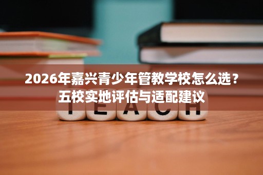 2026年嘉兴青少年管教学校怎么选?五校实地评估与适配建议 2026年嘉兴青少年管教学校怎么选?五校实地评估与适配建议