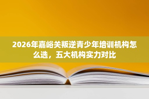 2026年嘉峪关叛逆青少年培训机构怎么选，五大机构实力对比
