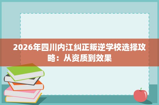 2026年四川内江纠正叛逆学校选择攻略：从资质到效果