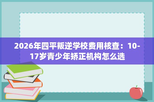 2026年四平叛逆学校费用核查:10-17岁青少年矫正机构怎么选 2026年四平叛逆学校费用核查:10-17岁青少年矫正机构怎么选