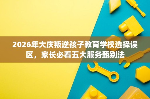 2026年大庆叛逆孩子教育学校选择误区，家长必看五大服务甄别法