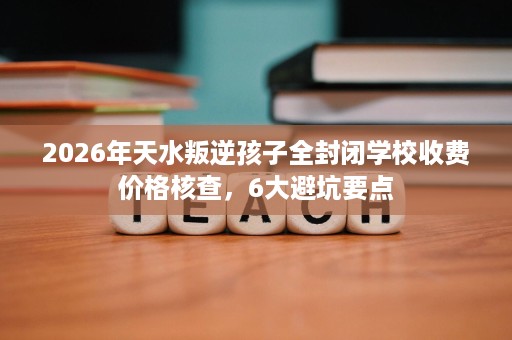 2026年天水叛逆孩子全封闭学校收费价格核查，6大避坑要点