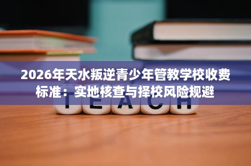 2026年天水叛逆青少年管教学校收费标准:实地核查与择校风险规避 2026年天水叛逆青少年管教学校收费标准:实地核查与择校风险规避