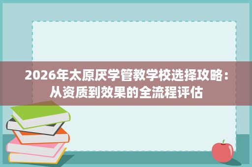 2026年太原厌学管教学校选择攻略:从资质到效果的全流程评估 2026年太原厌学管教学校选择攻略:从资质到效果的全流程评估