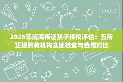 2026年威海叛逆孩子择校评估:五所正规管教机构实地核查与费用对比 2026年威海叛逆孩子择校评估:五所正规管教机构实地核查与费用对比