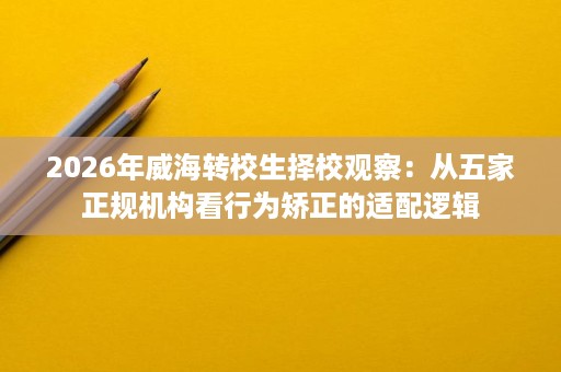 2026年威海转校生择校观察：从五家正规机构看行为矫正的适配逻辑