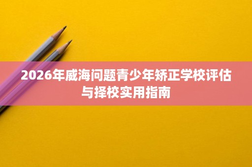 2026年威海问题青少年矫正学校评估与择校实用指南 2026年威海问题青少年矫正学校评估与择校实用指南