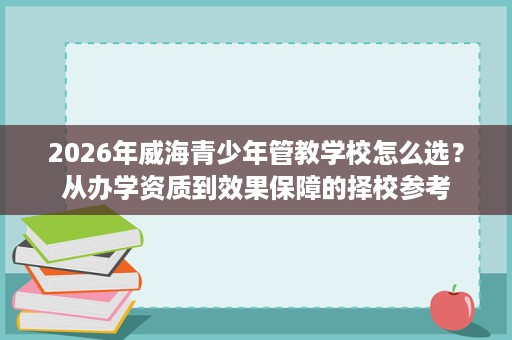 2026年威海青少年管教学校怎么选?从办学资质到效果保障的择校参考 2026年威海青少年管教学校怎么选?从办学资质到效果保障的择校参考
